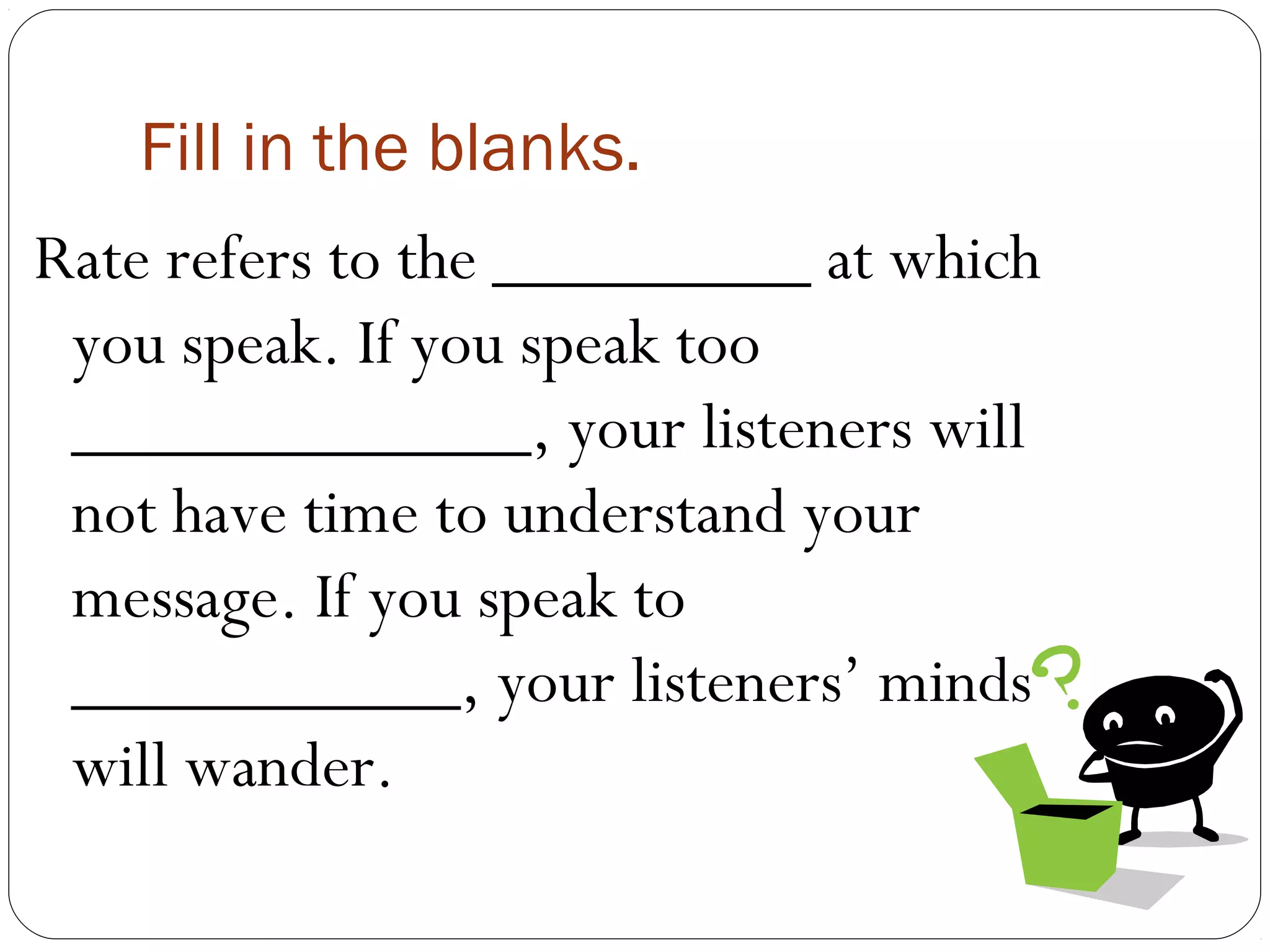 Fill in the blanks.
Rate refers to the _________ at which
 you speak. If you speak too
 _____________, your listeners will
 not have time to understand your
 message. If you speak to
 ___________, your listeners’ minds
 will wander.
 