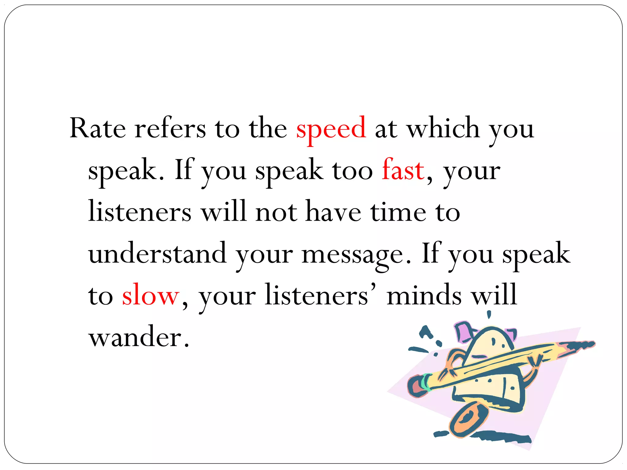 Rate refers to the speed at which you
 speak. If you speak too fast, your
 listeners will not have time to
 understand your message. If you speak
 to slow, your listeners’ minds will
 wander.
 