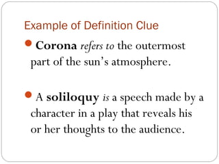 Example of Definition Clue
Corona refers to the outermost
 part of the sun’s atmosphere.

A soliloquy is a speech made by a
 character in a play that reveals his
 or her thoughts to the audience.
 