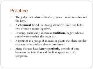 Practice
1.   The judge’s candor—his sharp, open frankness—shocked
     the jury.
2.   A chemical bond is a strong attractive force that holds
     two or more atoms together.
3.   Hearing, technically known as audition, begins when a
     sound wave reaches the outer ear.
4.   A species is a group of animals or plants that share similar
     characteristics and are able to interbreed.
5.   Many diseases have latent periods, periods of time
     between the infection and the first appearance of a
     symptom.
 