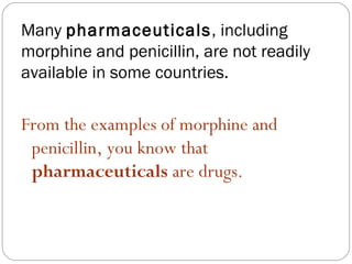 Many pharmaceuticals, including
morphine and penicillin, are not readily
available in some countries.

From the examples of morphine and
 penicillin, you know that
 pharmaceuticals are drugs.
 