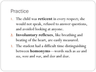 Practice
1. The child was reticent in every respect; she
   would not speak, refused to answer questions,
   and avoided looking at anyone.
2. Involuntary reflexes, like breathing and
   beating of the heart, are easily measured.
3. The student had a difficult time distinguishing
   between homonyms—words such as see and
   sea, wore and war, and deer and dear.
 