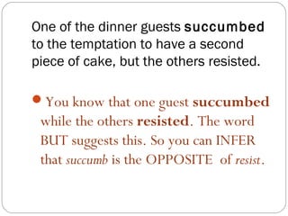 One of the dinner guests succumbed
to the temptation to have a second
piece of cake, but the others resisted.

You know that one guest succumbed
 while the others resisted. The word
 BUT suggests this. So you can INFER
 that succumb is the OPPOSITE of resist.
 