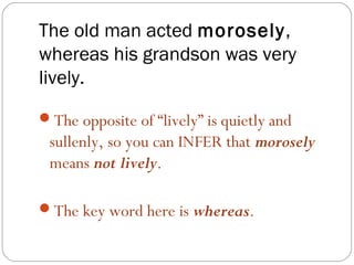 The old man acted morosely,
whereas his grandson was very
lively.
The opposite of “lively” is quietly and
 sullenly, so you can INFER that morosely
 means not lively.

The key word here is whereas.
 