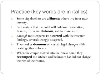 Practice (key words are in italics)
1.   Some city dwellers are affluent; others live in or near
     poverty.
2.   I am certain that the hotel will hold our reservation;
     however, if you are dubious, call to make sure.
3.   Although most experts concurred with the research
     findings, several strongly disagreed.
4.   The speaker denounced certain legal changes while
     praising other reforms.
5.   When the couple moved into their new home they
     revamped the kitchen and bathroom but did not change
     the rest of the rooms.
 
