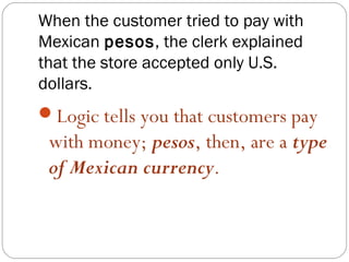 When the customer tried to pay with
Mexican pesos, the clerk explained
that the store accepted only U.S.
dollars.
Logic tells you that customers pay
 with money; pesos, then, are a type
 of Mexican currency.
 