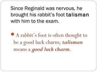 Since Reginald was nervous, he
brought his rabbit’s foot talisman
with him to the exam.

A rabbit’s foot is often thought to
 be a good luck charm; talisman
 means a good luck charm.
 