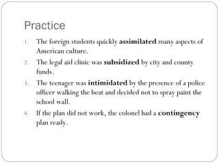 Practice
1. The foreign students quickly assimilated many aspects of
   American culture.
2. The legal aid clinic was subsidized by city and county
   funds.
3. The teenager was intimidated by the presence of a police
   officer walking the beat and decided not to spray paint the
   school wall.
4. If the plan did not work, the colonel had a contingency
   plan ready.
 