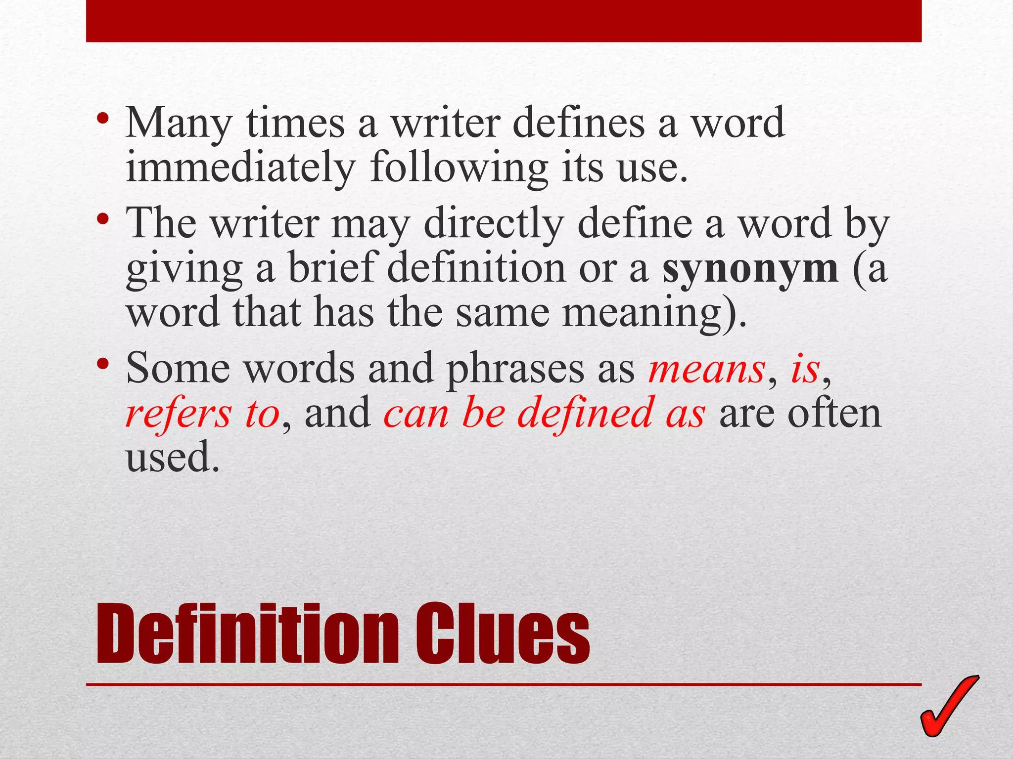 • Many times a writer defines a word
  immediately following its use.
• The writer may directly define a word by
  giving a brief definition or a synonym (a
  word that has the same meaning).
• Some words and phrases as means, is,
  refers to, and can be defined as are often
  used.



Definition Clues
 