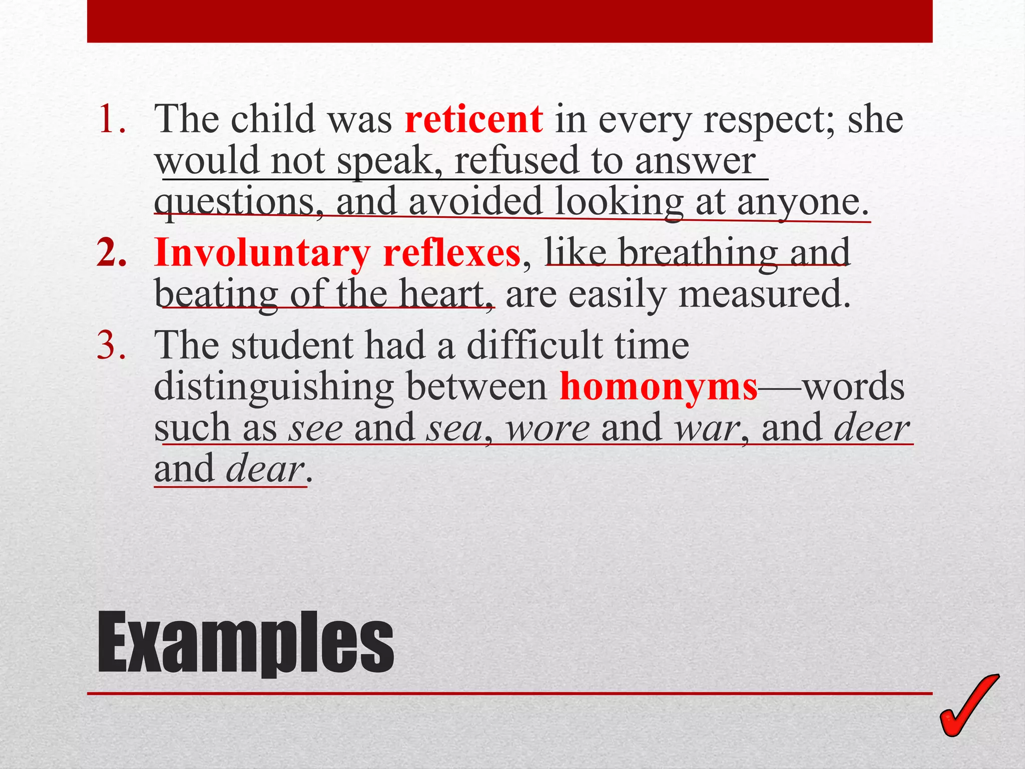 1. The child was reticent in every respect; she
   would not speak, refused to answer
   questions, and avoided looking at anyone.
2. Involuntary reflexes, like breathing and
   beating of the heart, are easily measured.
3. The student had a difficult time
   distinguishing between homonyms—words
   such as see and sea, wore and war, and deer
   and dear.



Examples
 