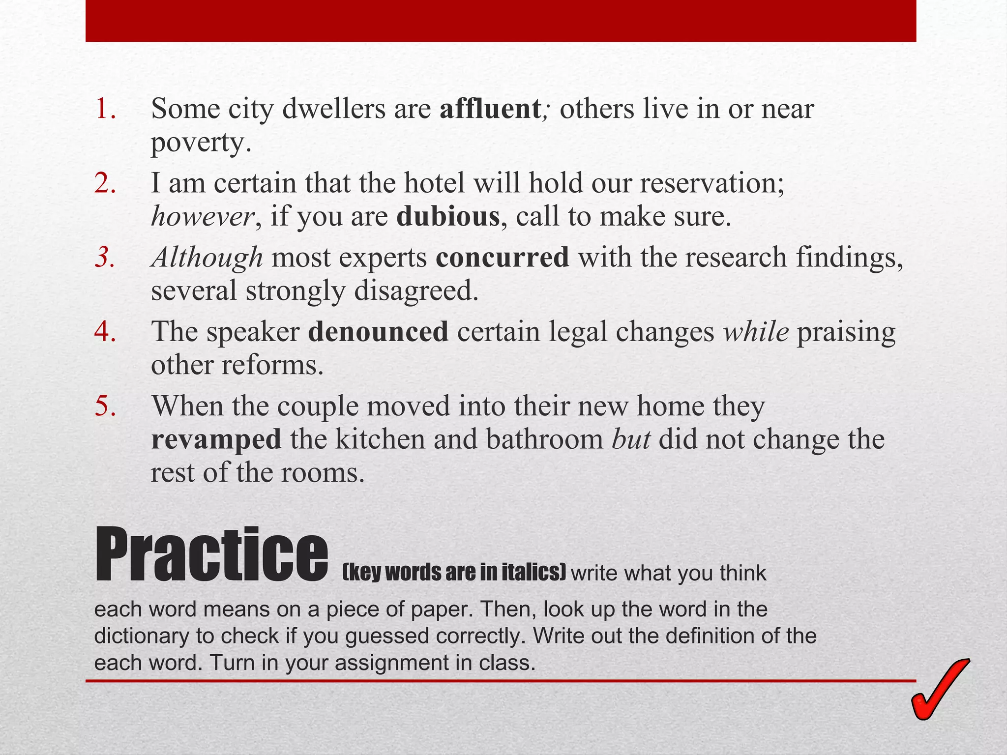 1.    Some city dwellers are affluent; others live in or near
      poverty.
2.    I am certain that the hotel will hold our reservation;
      however, if you are dubious, call to make sure.
3.    Although most experts concurred with the research findings,
      several strongly disagreed.
4.    The speaker denounced certain legal changes while praising
      other reforms.
5.    When the couple moved into their new home they
      revamped the kitchen and bathroom but did not change the
      rest of the rooms.


Practice                  (key words are in italics) write what you think
each word means on a piece of paper. Then, look up the word in the
dictionary to check if you guessed correctly. Write out the definition of the
each word. Turn in your assignment in class.
 