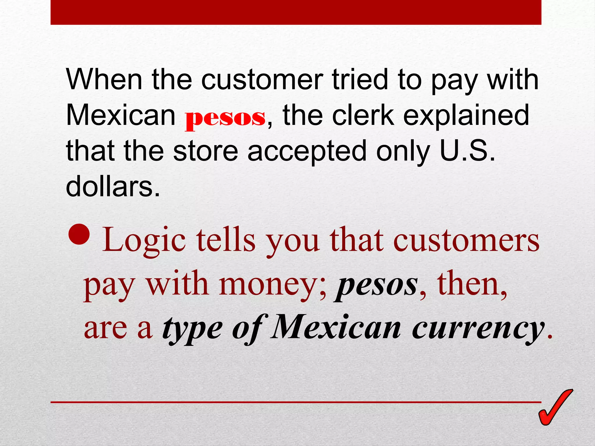 When the customer tried to pay with
Mexican pesos, the clerk explained
that the store accepted only U.S.
dollars.
Logic tells you that customers
pay with money; pesos, then,
are a type of Mexican currency.
 