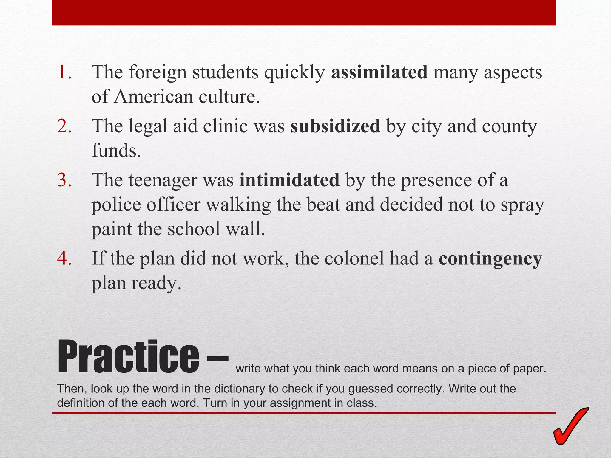 1. The foreign students quickly assimilated many aspects
   of American culture.
2. The legal aid clinic was subsidized by city and county
   funds.
3. The teenager was intimidated by the presence of a
   police officer walking the beat and decided not to spray
   paint the school wall.
4. If the plan did not work, the colonel had a contingency
   plan ready.



Practice –                        write what you think each word means on a piece of paper.
Then, look up the word in the dictionary to check if you guessed correctly. Write out the
definition of the each word. Turn in your assignment in class.
 