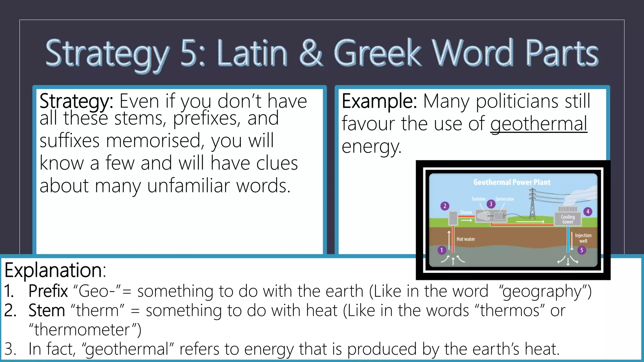 Strategy: Even if you don’t have
all these stems, prefixes, and
suffixes memorised, you will
know a few and will have clues
about many unfamiliar words.
Example: Many politicians still
favour the use of geothermal
energy.
Explanation:
1. Prefix “Geo-”= something to do with the earth (Like in the word “geography”)
2. Stem “therm” = something to do with heat (Like in the words “thermos” or
“thermometer”)
3. In fact, “geothermal” refers to energy that is produced by the earth’s heat.
 