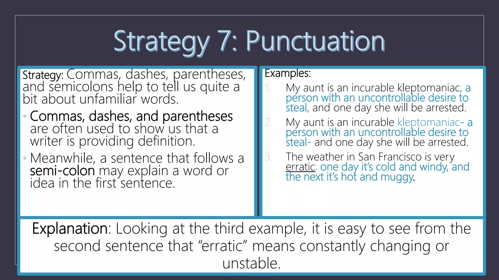 Strategy: Commas, dashes, parentheses,
and semicolons help to tell us quite a
bit about unfamiliar words.
• Commas, dashes, and parentheses
are often used to show us that a
writer is providing definition.
• Meanwhile, a sentence that follows a
semi-colon may explain a word or
idea in the first sentence.
Examples:
1. My aunt is an incurable kleptomaniac, a
person with an uncontrollable desire to
steal, and one day she will be arrested.
2. My aunt is an incurable kleptomaniac- a
person with an uncontrollable desire to
steal- and one day she will be arrested.
3. The weather in San Francisco is very
erratic; one day it’s cold and windy, and
the next it’s hot and muggy.
Explanation: Looking at the third example, it is easy to see from the
second sentence that “erratic” means constantly changing or
unstable.
 