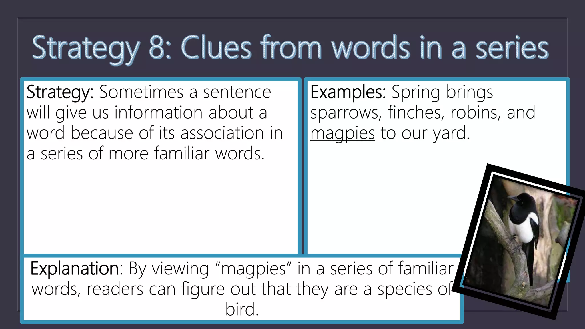 Strategy: Sometimes a sentence
will give us information about a
word because of its association in
a series of more familiar words.
Examples: Spring brings
sparrows, finches, robins, and
magpies to our yard.
Explanation: By viewing “magpies” in a series of familiar
words, readers can figure out that they are a species of
bird.
 