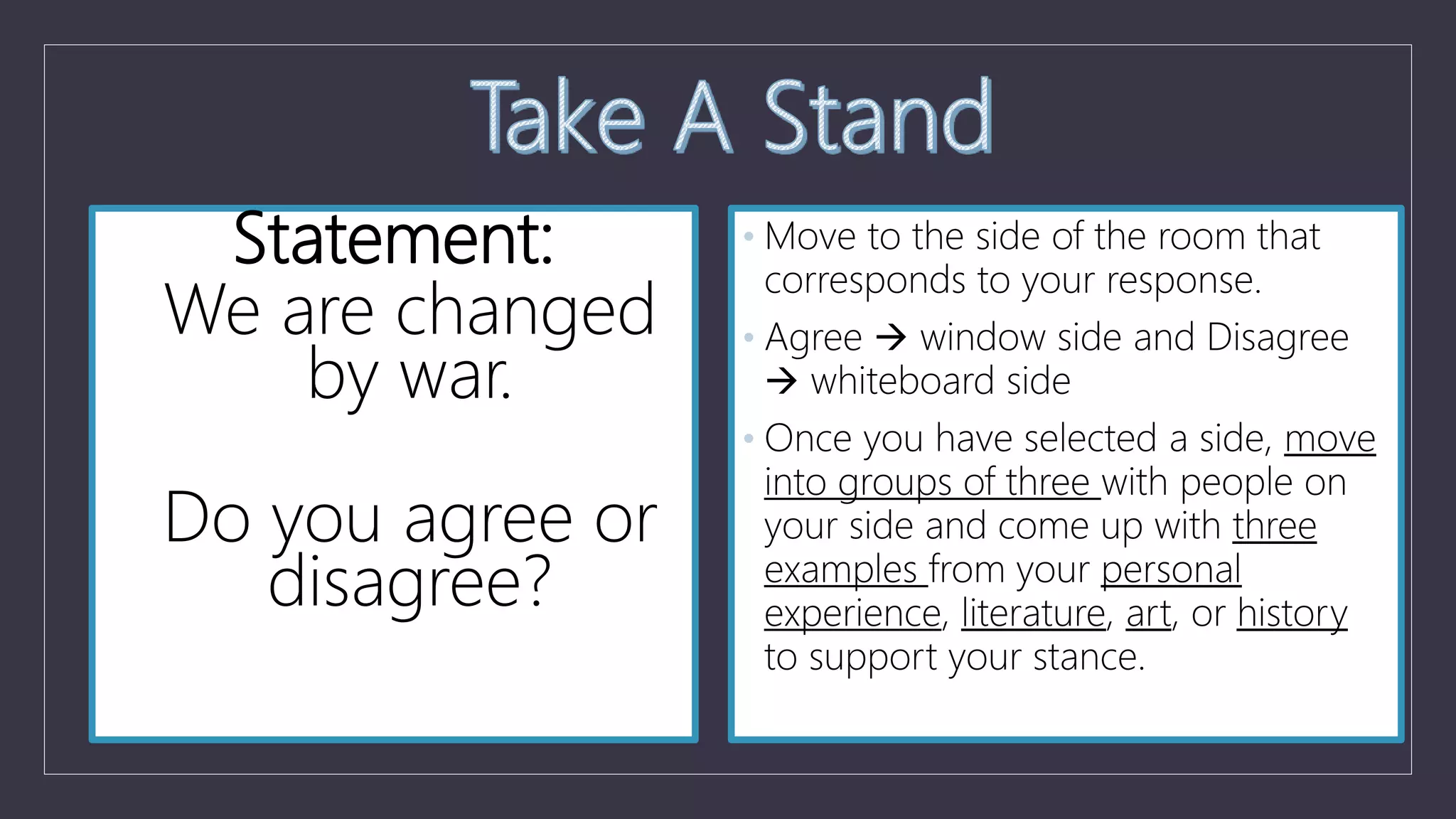 Statement:
We are changed
by war.
Do you agree or
disagree?
• Move to the side of the room that
corresponds to your response.
• Agree  window side and Disagree
 whiteboard side
• Once you have selected a side, move
into groups of three with people on
your side and come up with three
examples from your personal
experience, literature, art, or history
to support your stance.
 
