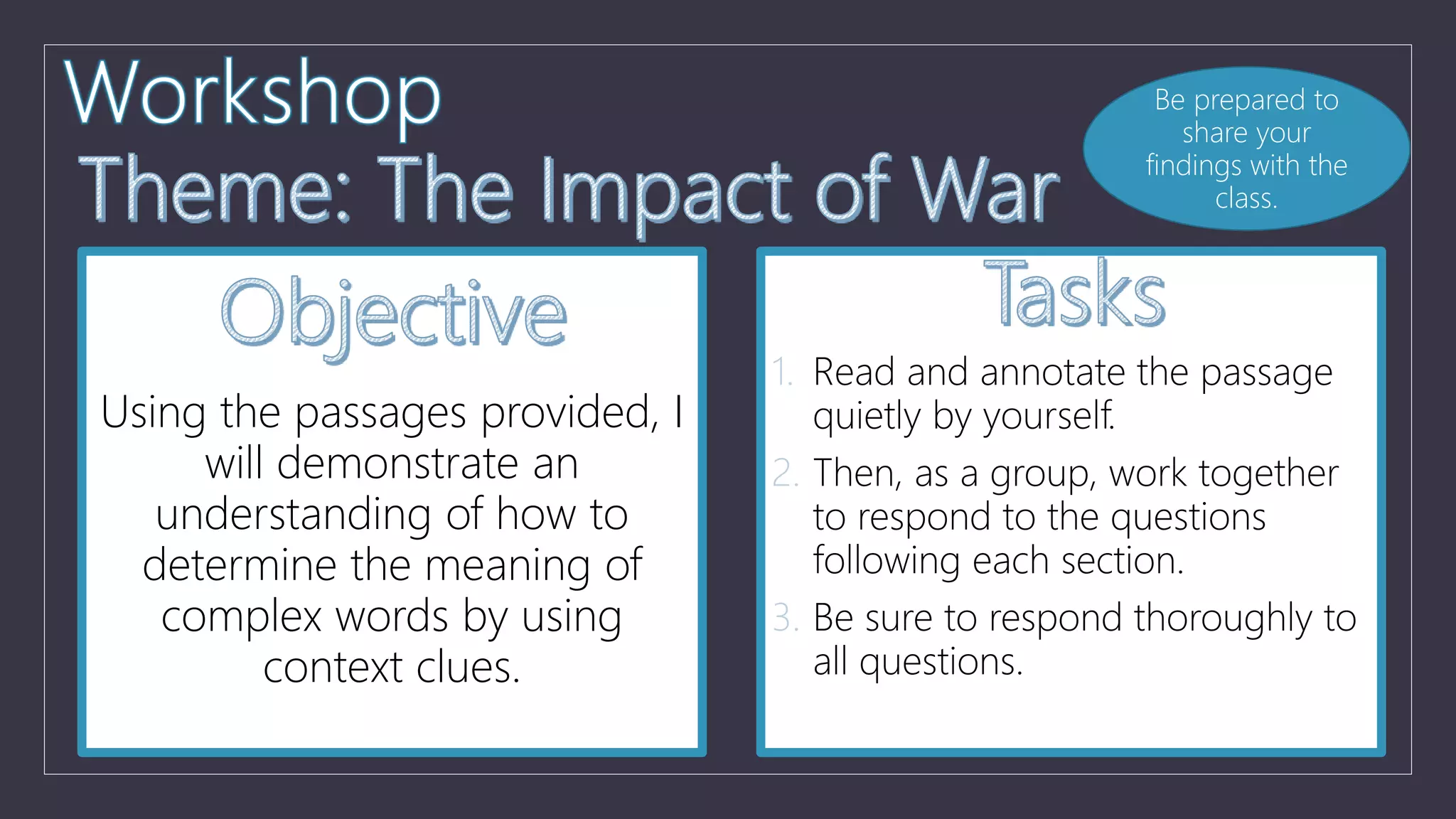 Using the passages provided, I
will demonstrate an
understanding of how to
determine the meaning of
complex words by using
context clues.
1. Read and annotate the passage
quietly by yourself.
2. Then, as a group, work together
to respond to the questions
following each section.
3. Be sure to respond thoroughly to
all questions.
Be prepared to
share your
findings with the
class.
 