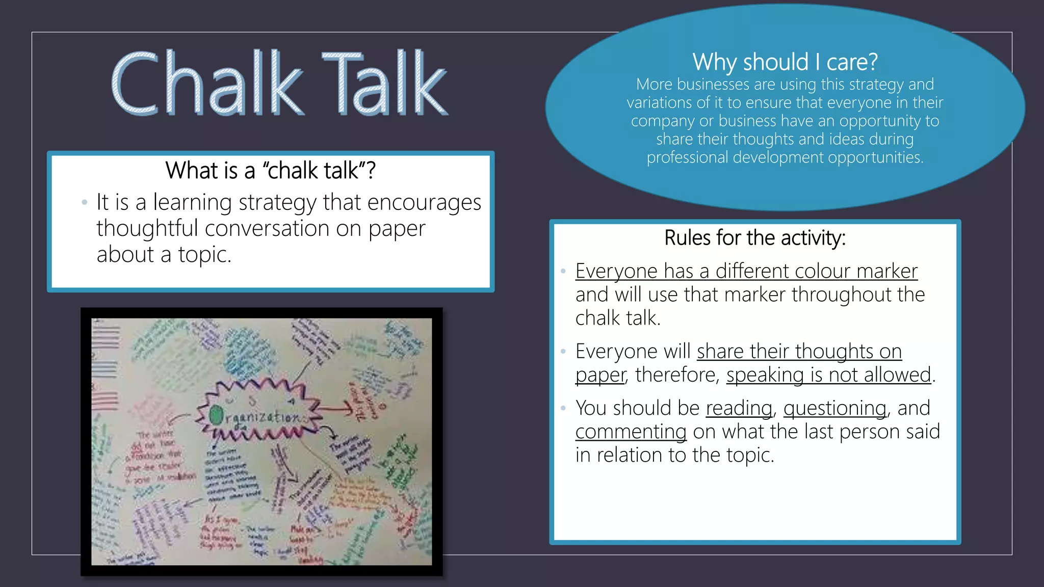 What is a “chalk talk”?
• It is a learning strategy that encourages
thoughtful conversation on paper
about a topic.
Rules for the activity:
• Everyone has a different colour marker
and will use that marker throughout the
chalk talk.
• Everyone will share their thoughts on
paper, therefore, speaking is not allowed.
• You should be reading, questioning, and
commenting on what the last person said
in relation to the topic.
Why should I care?
More businesses are using this strategy and
variations of it to ensure that everyone in their
company or business have an opportunity to
share their thoughts and ideas during
professional development opportunities.
 