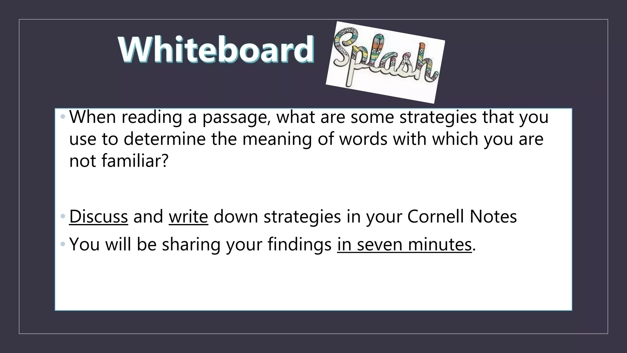 • When reading a passage, what are some strategies that you
use to determine the meaning of words with which you are
not familiar?
• Discuss and write down strategies in your Cornell Notes
• You will be sharing your findings in seven minutes.
 