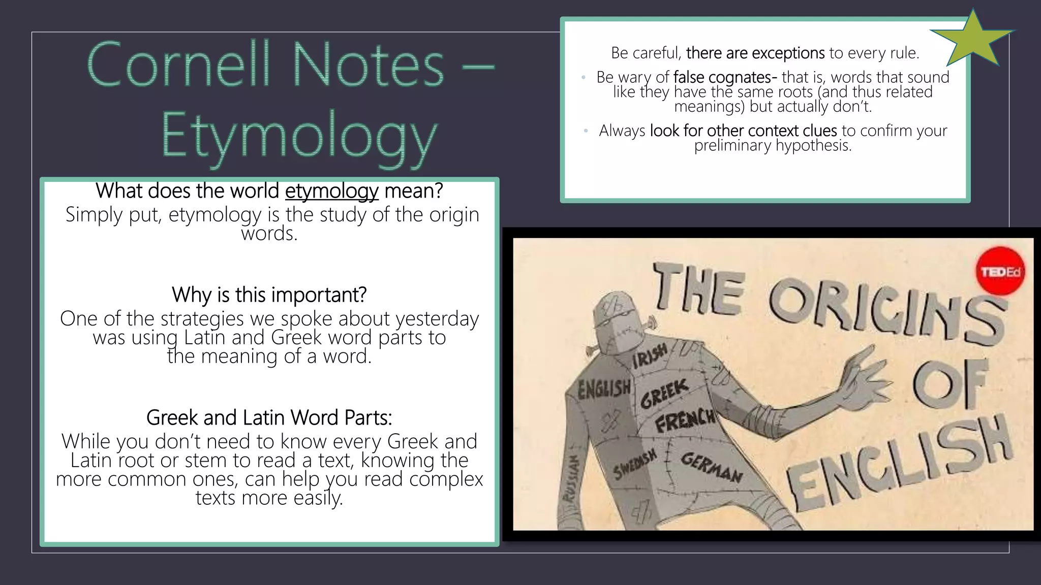 What does the world etymology mean?
Simply put, etymology is the study of the origin
words.
Why is this important?
One of the strategies we spoke about yesterday
was using Latin and Greek word parts to
the meaning of a word.
Greek and Latin Word Parts:
While you don’t need to know every Greek and
Latin root or stem to read a text, knowing the
more common ones, can help you read complex
texts more easily.
Be careful, there are exceptions to every rule.
• Be wary of false cognates- that is, words that sound
like they have the same roots (and thus related
meanings) but actually don’t.
• Always look for other context clues to confirm your
preliminary hypothesis.
 