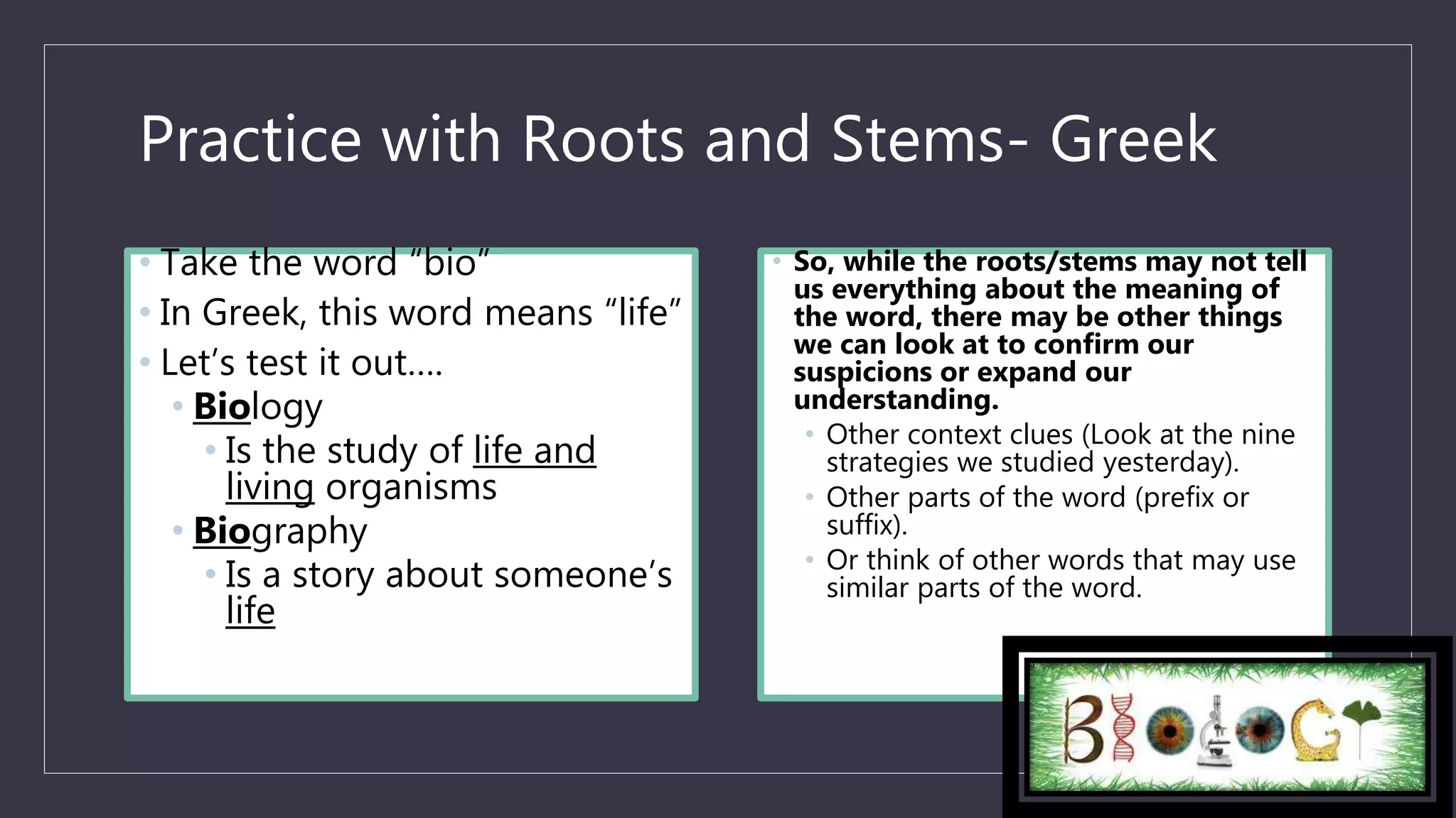 Practice with Roots and Stems- Greek
• Take the word “bio”
• In Greek, this word means “life”
• Let’s test it out….
• Biology
• Is the study of life and
living organisms
• Biography
• Is a story about someone’s
life
• So, while the roots/stems may not tell
us everything about the meaning of
the word, there may be other things
we can look at to confirm our
suspicions or expand our
understanding.
• Other context clues (Look at the nine
strategies we studied yesterday).
• Other parts of the word (prefix or
suffix).
• Or think of other words that may use
similar parts of the word.
 