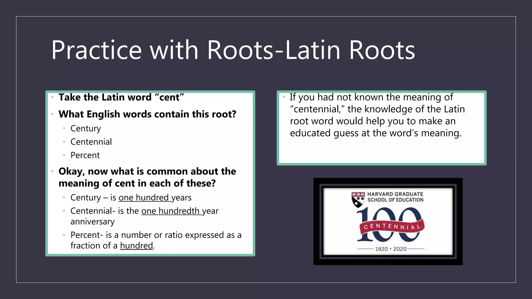 Practice with Roots-Latin Roots
• Take the Latin word “cent”
• What English words contain this root?
• Century
• Centennial
• Percent
• Okay, now what is common about the
meaning of cent in each of these?
• Century – is one hundred years
• Centennial- is the one hundredth year
anniversary
• Percent- is a number or ratio expressed as a
fraction of a hundred.
• If you had not known the meaning of
“centennial,” the knowledge of the Latin
root word would help you to make an
educated guess at the word’s meaning.
 