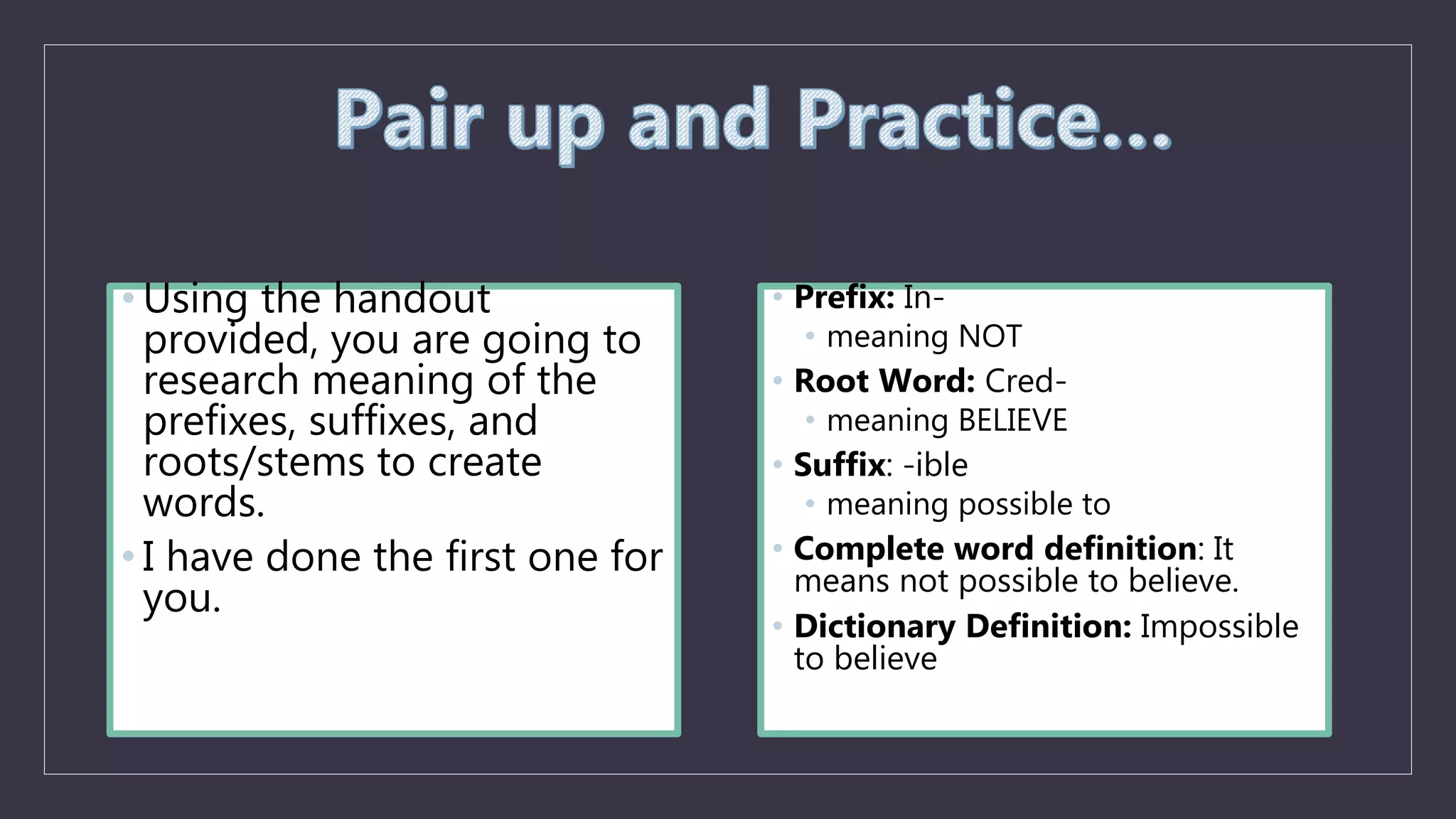 • Using the handout
provided, you are going to
research meaning of the
prefixes, suffixes, and
roots/stems to create
words.
• I have done the first one for
you.
• Prefix: In-
• meaning NOT
• Root Word: Cred-
• meaning BELIEVE
• Suffix: -ible
• meaning possible to
• Complete word definition: It
means not possible to believe.
• Dictionary Definition: Impossible
to believe
 
