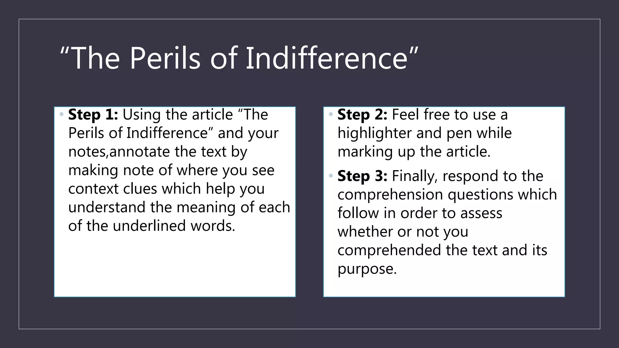 “The Perils of Indifference”
• Step 1: Using the article “The
Perils of Indifference” and your
notes,annotate the text by
making note of where you see
context clues which help you
understand the meaning of each
of the underlined words.
• Step 2: Feel free to use a
highlighter and pen while
marking up the article.
• Step 3: Finally, respond to the
comprehension questions which
follow in order to assess
whether or not you
comprehended the text and its
purpose.
 