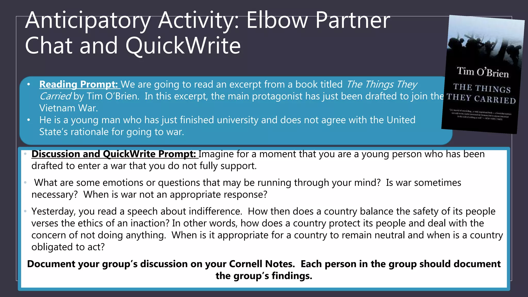 Anticipatory Activity: Elbow Partner
Chat and QuickWrite
• Discussion and QuickWrite Prompt: Imagine for a moment that you are a young person who has been
drafted to enter a war that you do not fully support.
• What are some emotions or questions that may be running through your mind? Is war sometimes
necessary? When is war not an appropriate response?
• Yesterday, you read a speech about indifference. How then does a country balance the safety of its people
verses the ethics of an inaction? In other words, how does a country protect its people and deal with the
concern of not doing anything. When is it appropriate for a country to remain neutral and when is a country
obligated to act?
Document your group’s discussion on your Cornell Notes. Each person in the group should document
the group’s findings.
• Reading Prompt: We are going to read an excerpt from a book titled The Things They
Carried by Tim O’Brien. In this excerpt, the main protagonist has just been drafted to join the
Vietnam War.
• He is a young man who has just finished university and does not agree with the United
State’s rationale for going to war.
 