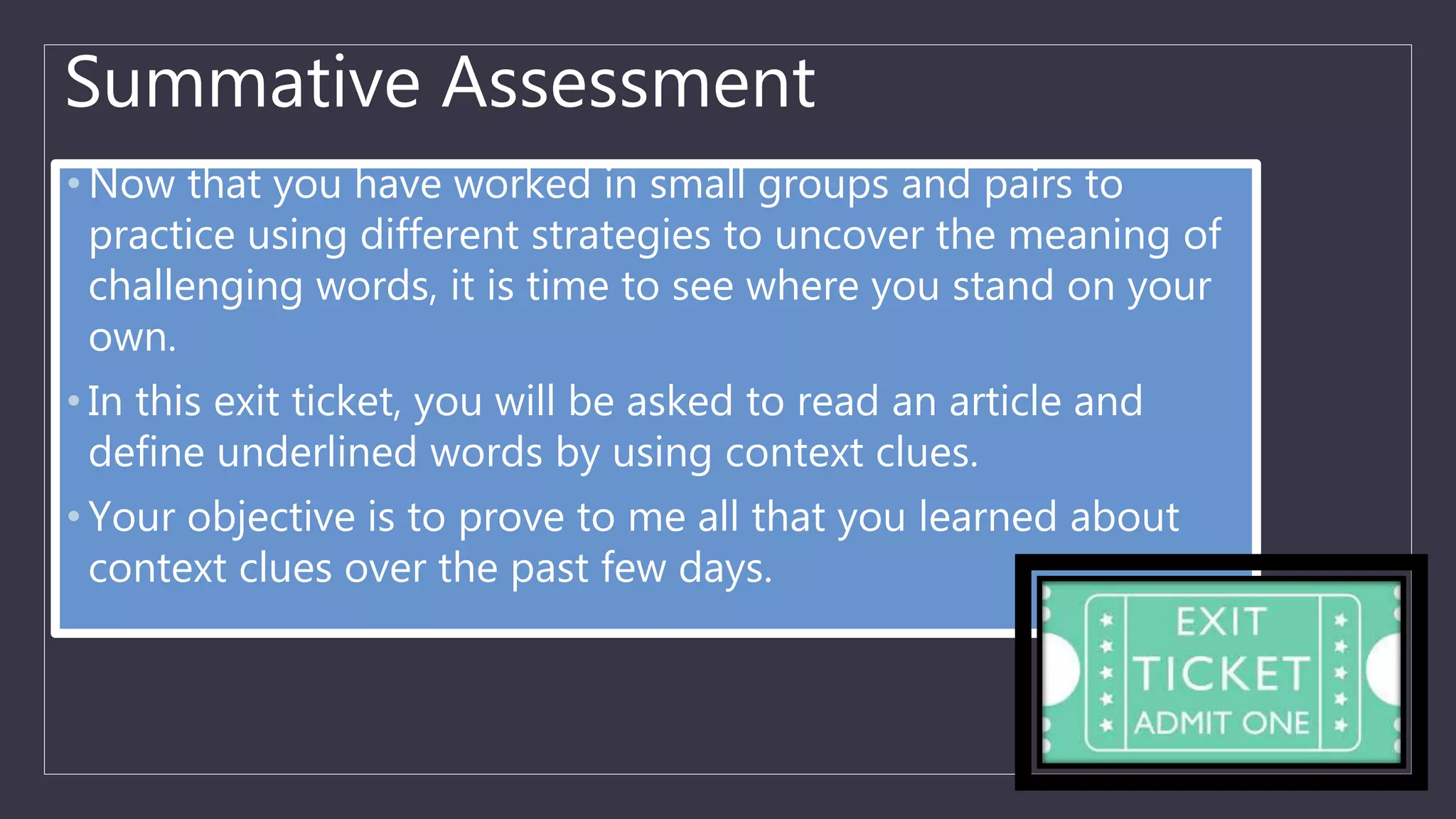 Summative Assessment
• Now that you have worked in small groups and pairs to
practice using different strategies to uncover the meaning of
challenging words, it is time to see where you stand on your
own.
• In this exit ticket, you will be asked to read an article and
define underlined words by using context clues.
• Your objective is to prove to me all that you learned about
context clues over the past few days.
 