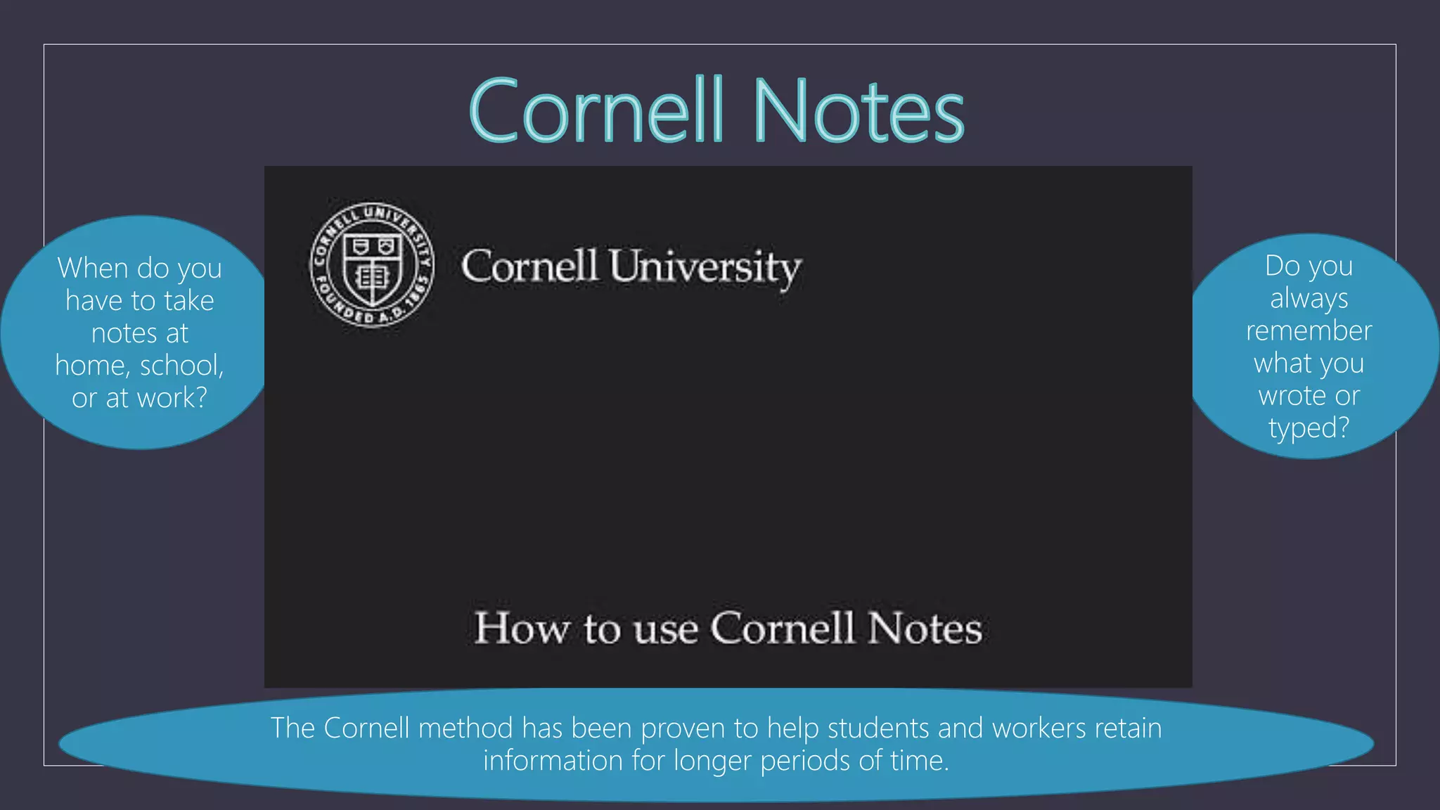 The Cornell method has been proven to help students and workers retain
information for longer periods of time.
When do you
have to take
notes at
home, school,
or at work?
Do you
always
remember
what you
wrote or
typed?
 