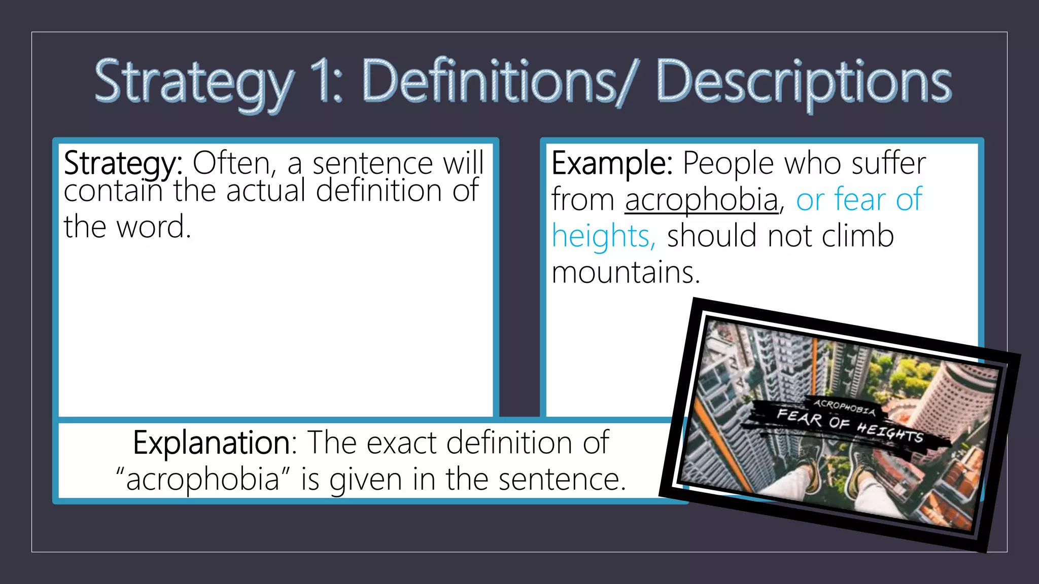Strategy: Often, a sentence will
contain the actual definition of
the word.
Example: People who suffer
from acrophobia, or fear of
heights, should not climb
mountains.
Explanation: The exact definition of
“acrophobia” is given in the sentence.
 