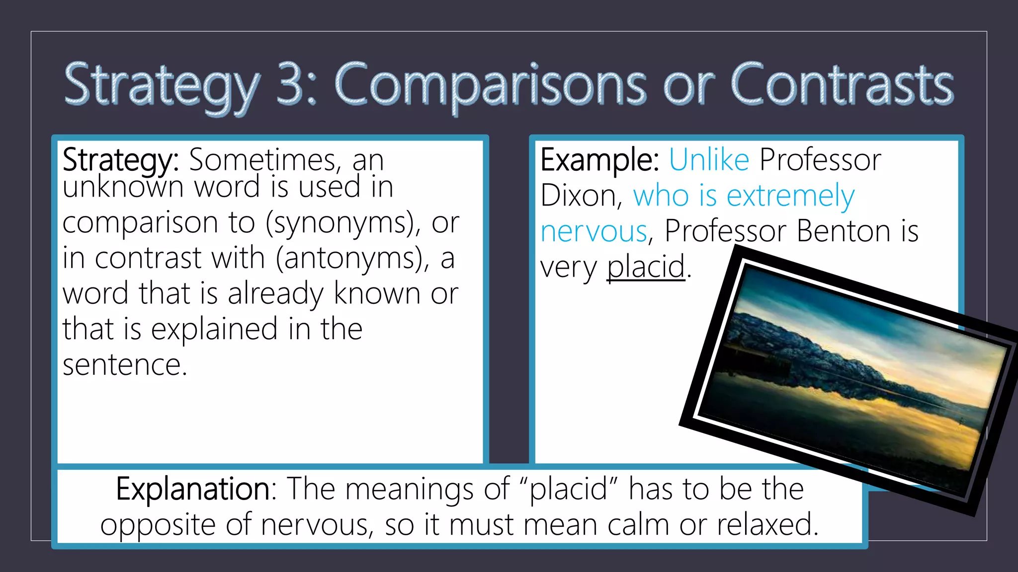 Strategy: Sometimes, an
unknown word is used in
comparison to (synonyms), or
in contrast with (antonyms), a
word that is already known or
that is explained in the
sentence.
Example: Unlike Professor
Dixon, who is extremely
nervous, Professor Benton is
very placid.
Explanation: The meanings of “placid” has to be the
opposite of nervous, so it must mean calm or relaxed.
 