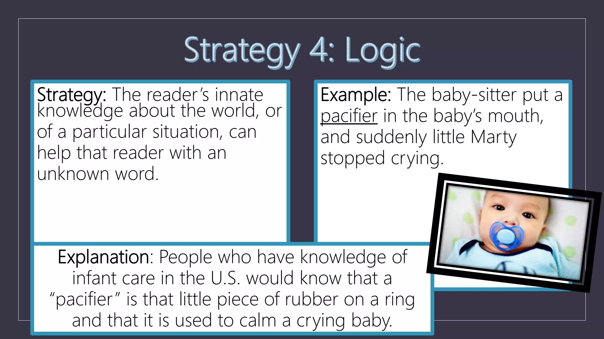 Strategy: The reader’s innate
knowledge about the world, or
of a particular situation, can
help that reader with an
unknown word.
Example: The baby-sitter put a
pacifier in the baby’s mouth,
and suddenly little Marty
stopped crying.
Explanation: People who have knowledge of
infant care in the U.S. would know that a
“pacifier” is that little piece of rubber on a ring
and that it is used to calm a crying baby.
 