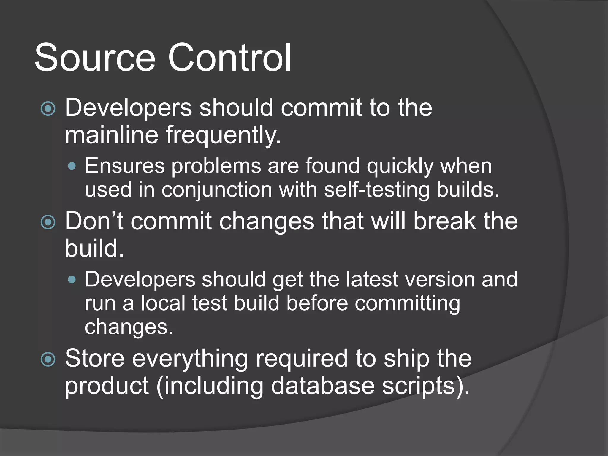 Source ControlDevelopers should commit to the mainline frequently.Ensures problems are found quickly when used in conjunction with self-testing builds.Don’t commit changes that will break the build.Developers should get the latest version and run a local test build before committing changes.Store everything required to ship the product (including database scripts).