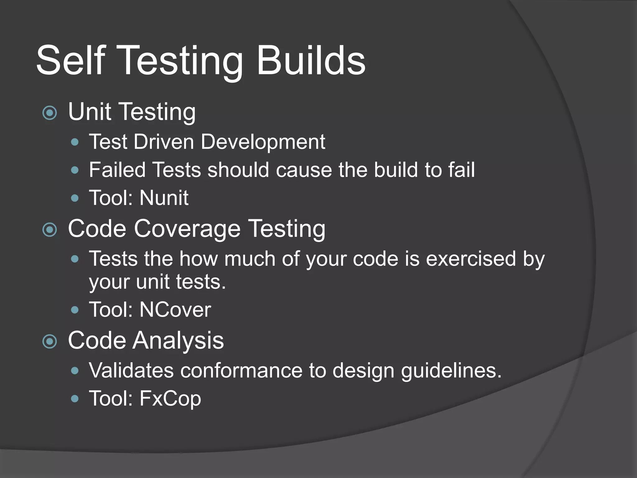 Self Testing BuildsUnit TestingTest Driven Development Failed Tests should cause the build to failTool: NunitCode Coverage TestingTests the how much of your code is exercised by your unit tests.Tool: NCoverCode AnalysisValidates conformance to design guidelines.Tool: FxCop