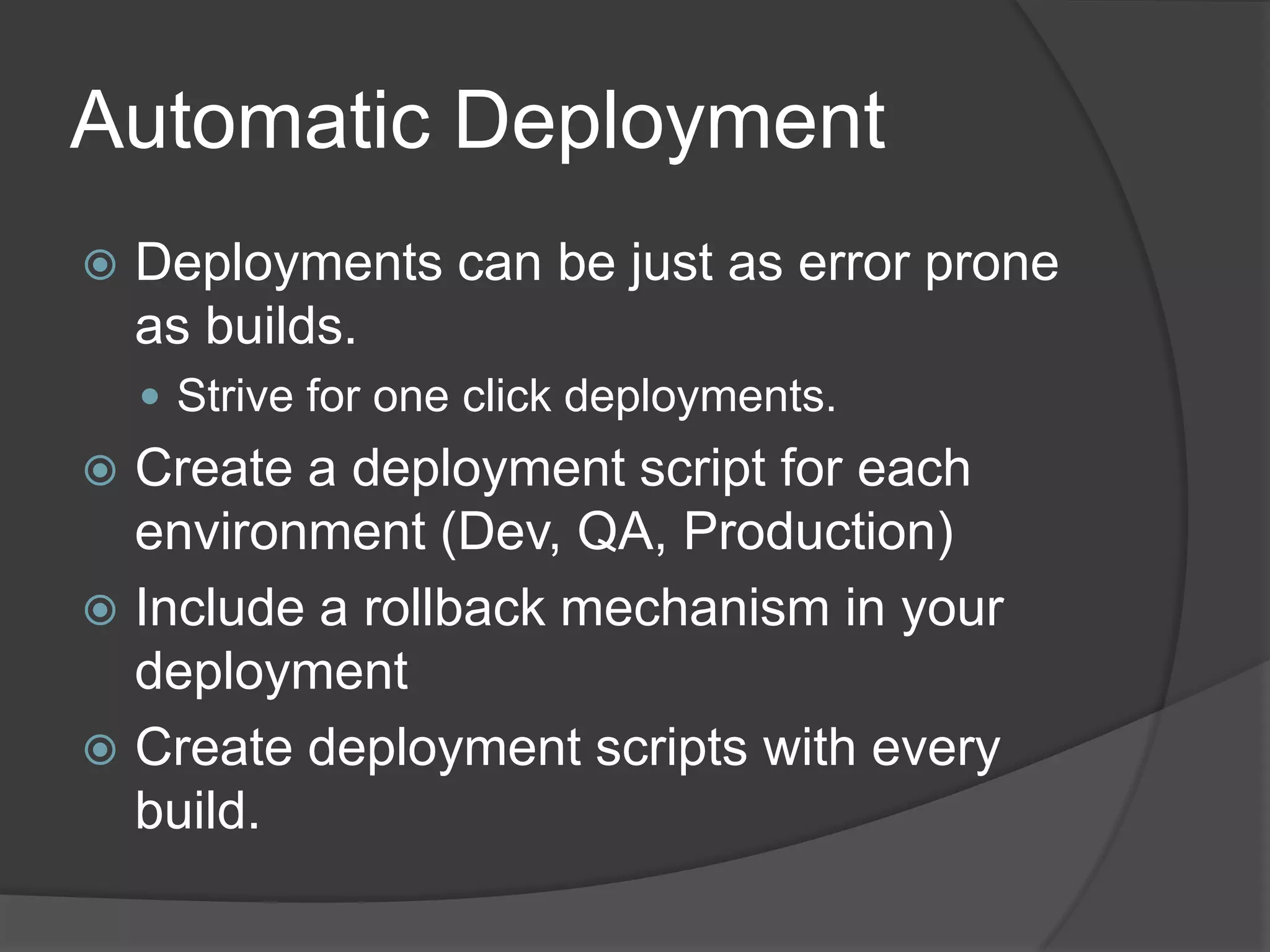 Automatic DeploymentDeployments can be just as error prone as builds.Strive for one click deployments.Create a deployment script for each environment (Dev, QA, Production)Include a rollback mechanism in your deploymentCreate deployment scripts with every build.
