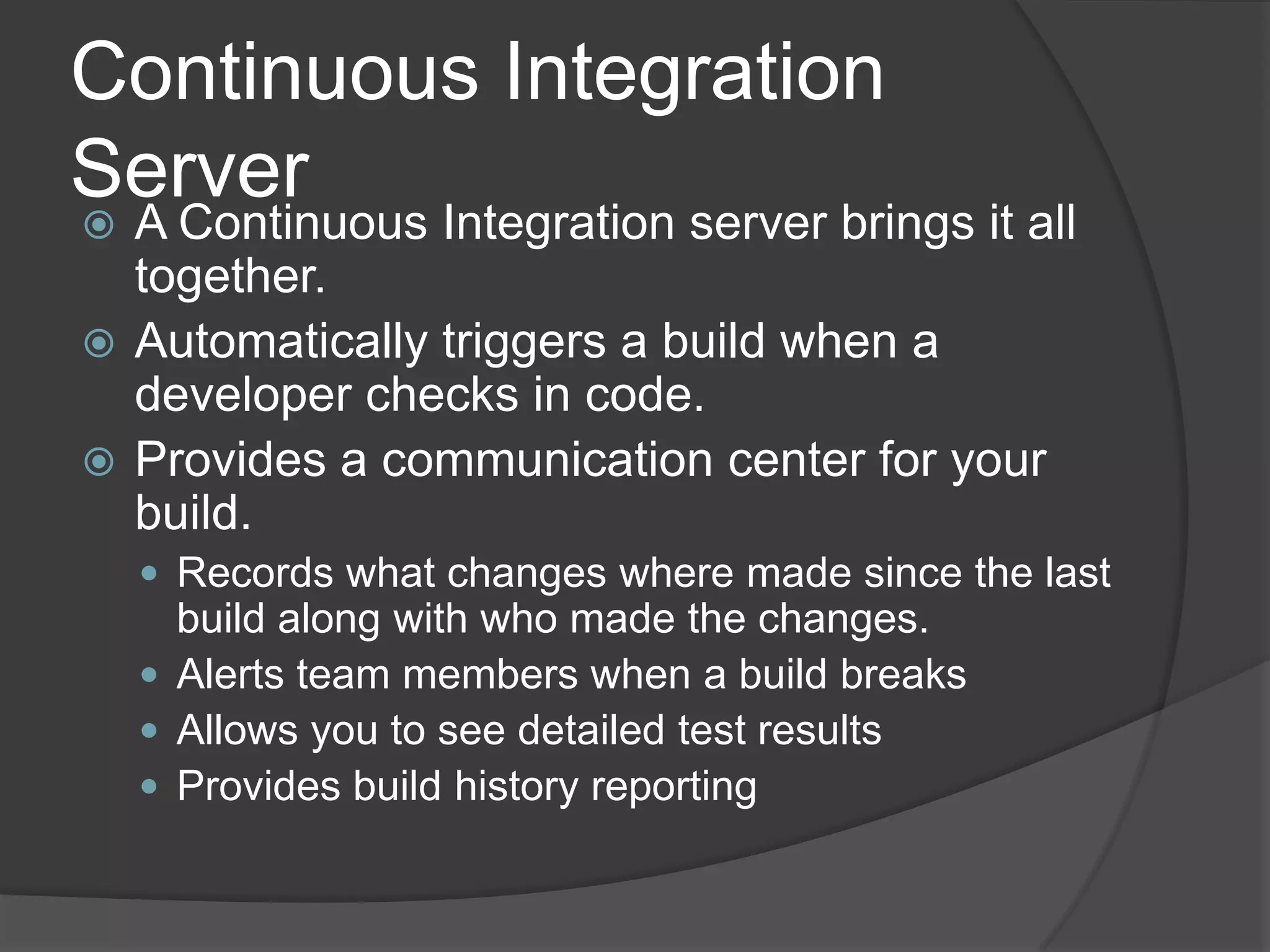 Continuous Integration ServerA Continuous Integration server brings it all together.Automatically triggers a build when a developer checks in code.Provides a communication center for your build. Records what changes where made since the last build along with who made the changes.Alerts team members when a build breaksAllows you to see detailed test resultsProvides build history reporting