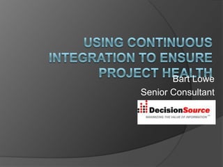 Using Continuous Integration to Ensure Project Health Bart Lowe Senior Consultant  