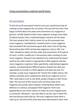 Using conventions andreal world texts:

AS coursework:
To kick of my AS coursework I had to carry out a preliminary task of
creating a news magazine for my school. This was the first time I had
begun to think about the codes and conventions of a magazine in
general. I briefly looked at other news magazine and got some ideas
of typical layouts, fonts, masthead designs and also sell line ideas.
The main product that I had to create for my AS coursework was
music magazine. I decided that I wanted create a music magazine
that consisted if the mainstream genre RnB, with a hint of Hip-Hop.
Researching other RnB and Hip-Hop magazines such as ‘XXL’ and
‘Vibe’ allowed me delve into the codes and conventions of this genre
of music, so that I couldit put it into practice when creating my own
music magazine. Research also allowed me to understand the layout
and find out what content is appropriate in RnB magazine and also
music magazines in general. More specifically, undertaking magazine
analysis, and depicting the different genres showed me what was
appropriate to include in a RnB magazine and what was not. For
example, in pop music magazine like ‘Smash Hits’ bright colours, like
yellows and pinks were usedwhereas, RnB music magazine such as
‘XXL’ used colours such as red, black, purple and grey as their house
style. This was one of the reasons why my house style of my
magazine was purple, black and grey. Knowing these colours was
effective in a famous and popular RnB magazine I felt it was
appropriate to use similar colours to make my music magazine just
as successful. Moreover, I was also able to see the way in which the
text and pictures were laid out. All music magazines have either a
close up or mid shot of the artist they have interviewed in their main

 