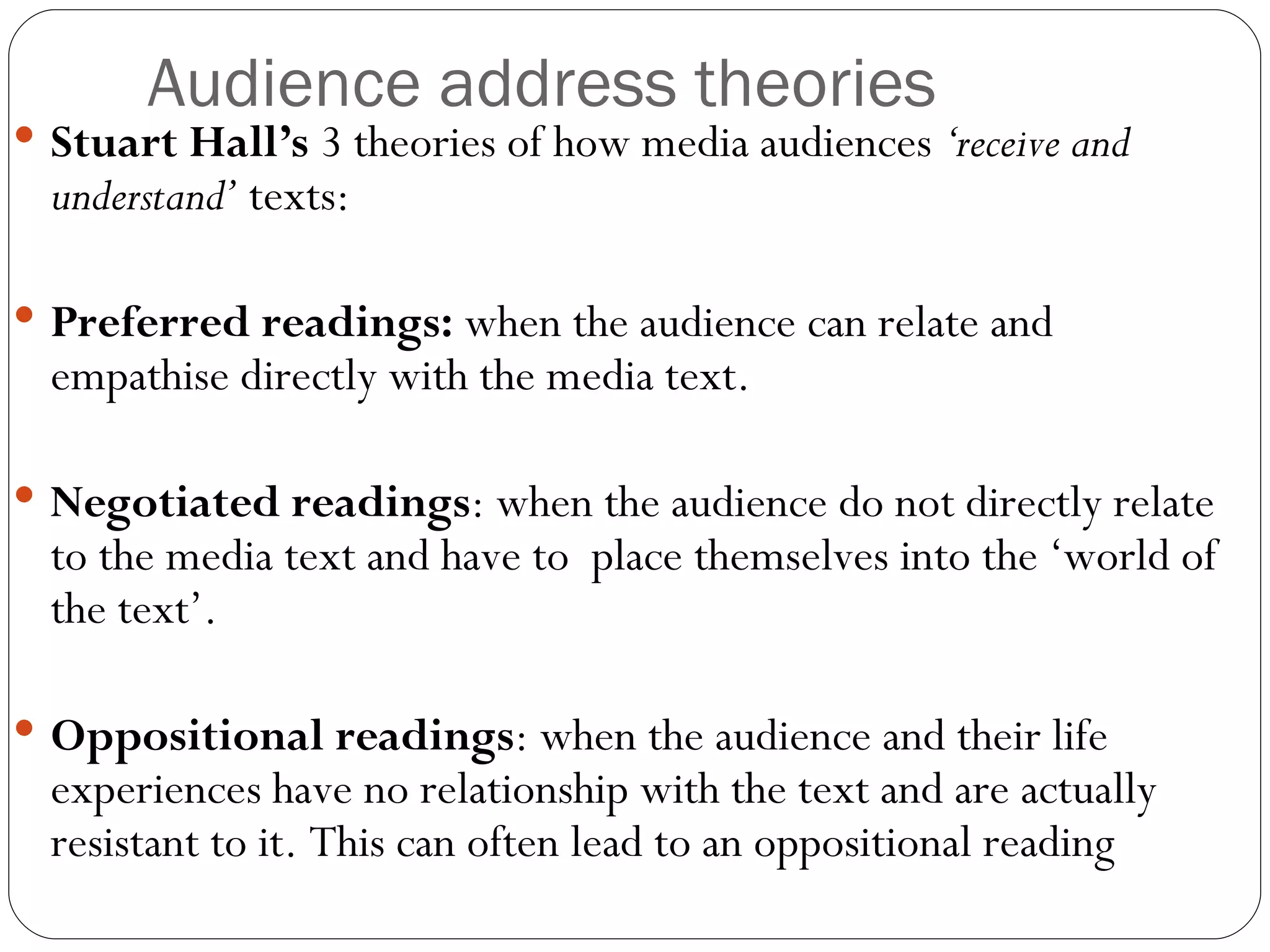 Audience address theories Stuart Hall’s  3 theories of how media audiences  ‘receive and understand’  texts: Preferred readings:  when the audience can relate and empathise directly with the media text.  Negotiated readings : when the audience do not directly relate to the media text and have to  place themselves into the ‘world of the text’.  Oppositional readings : when the audience and their life experiences have no relationship with the text and are actually resistant to it. This can often lead to an oppositional reading 