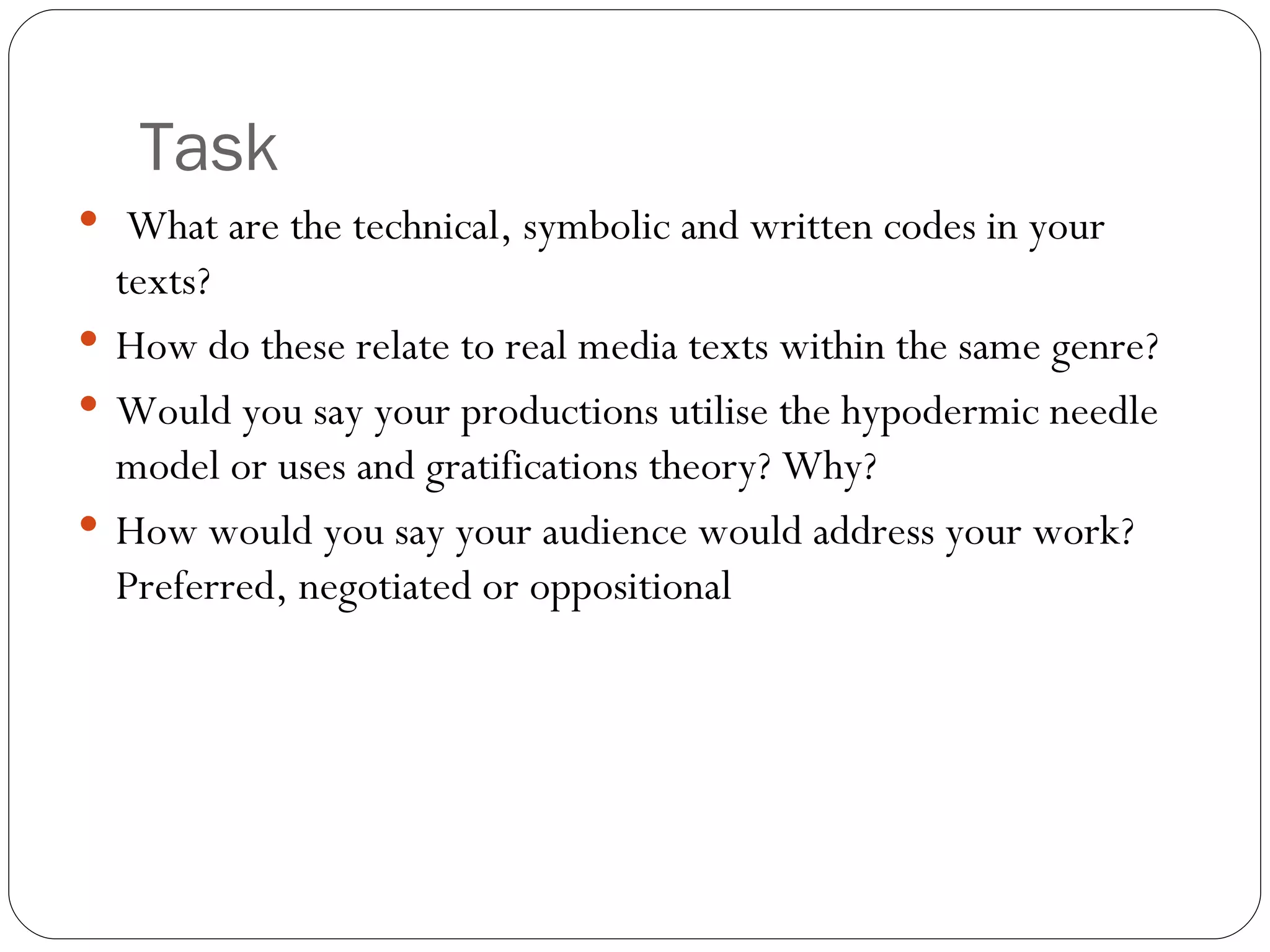 Task What are the technical, symbolic and written codes in your texts? How do these relate to real media texts within the same genre? Would you say your productions utilise the hypodermic needle model or uses and gratifications theory? Why? How would you say your audience would address your work? Preferred, negotiated or oppositional  