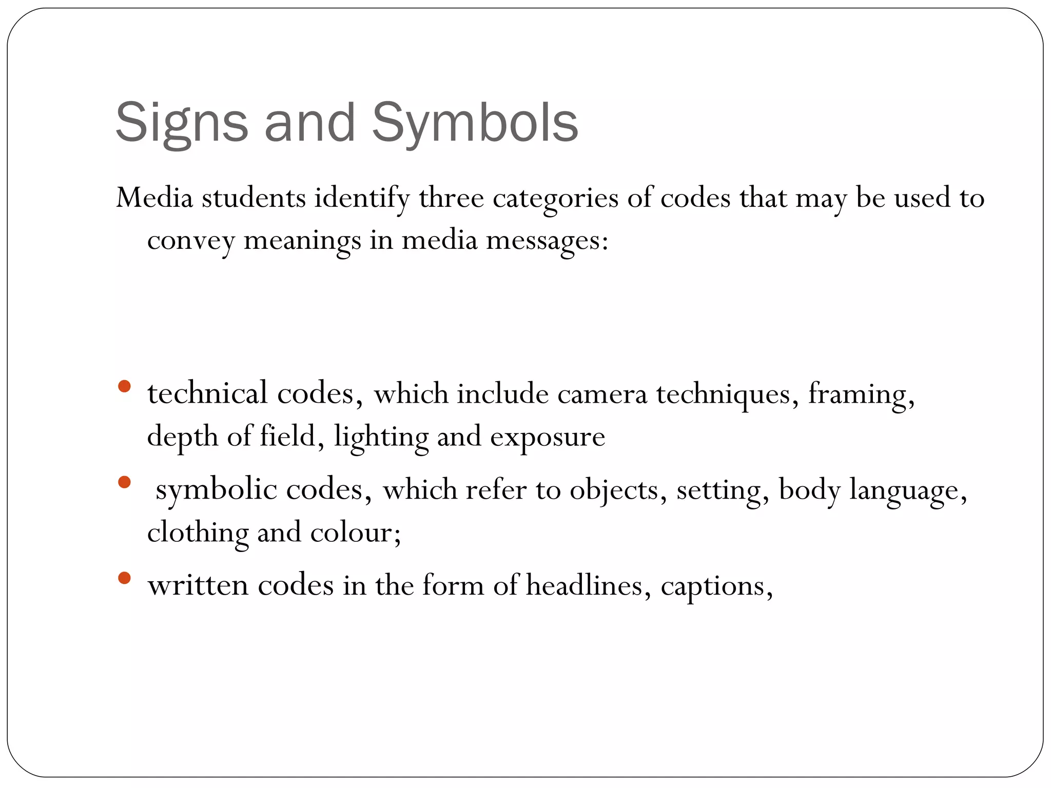 Signs and Symbols Media students identify three categories of codes that may be used to convey meanings in media messages:  technical codes,  which include camera techniques, framing, depth of field, lighting and exposure  symbolic codes,  which refer to objects, setting, body language, clothing and colour;  written codes  in the form of headlines, captions, 