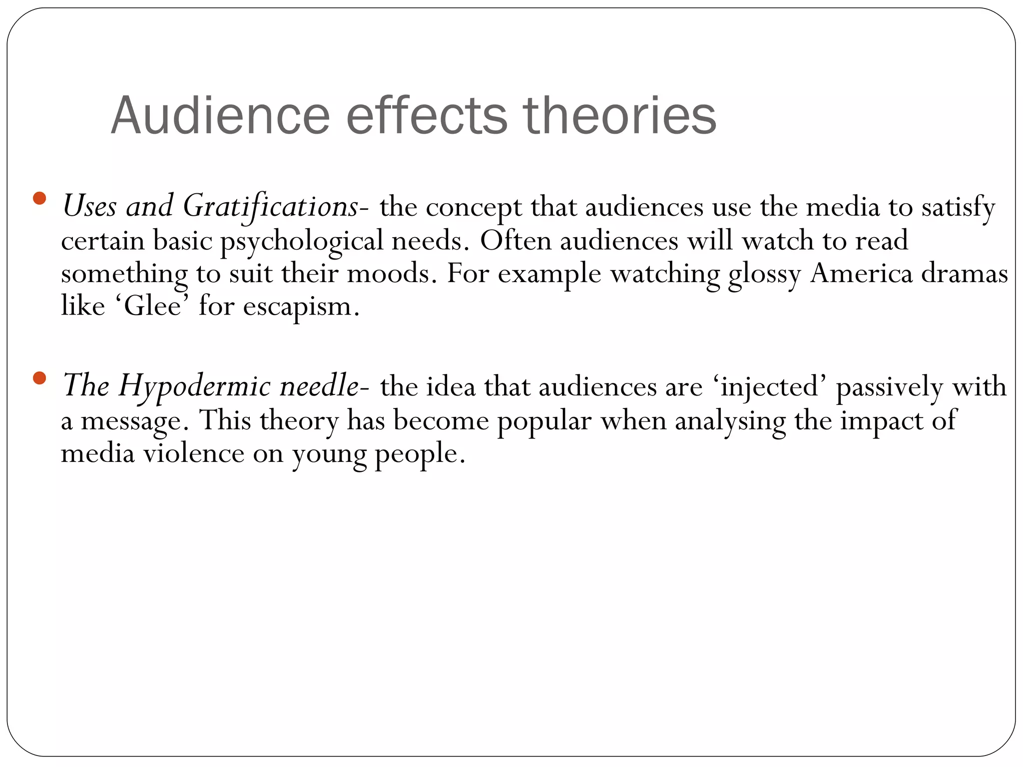 Audience effects theories Uses and Gratifications-   the concept that audiences use the media to satisfy certain basic psychological needs. Often audiences will watch to read something to suit their moods. For example watching glossy America dramas like ‘Glee’ for escapism. The Hypodermic needle-   the idea that audiences are ‘injected’ passively with a message. This theory has become popular when analysing the impact of media violence on young people. 