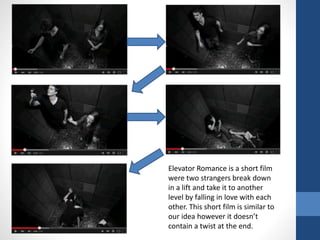 Elevator Romance is a short film
were two strangers break down
in a lift and take it to another
level by falling in love with each
other. This short film is similar to
our idea however it doesn’t
contain a twist at the end.
 