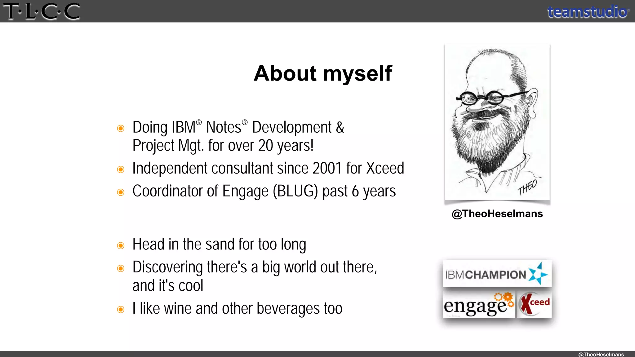 @TheoHeselmans
๏ Doing IBM® Notes® Development & 
Project Mgt. for over 20 years!
๏ Independent consultant since 2001 for Xceed
๏ Coordinator of Engage (BLUG) past 6 years
About myself
@theoheselmans
๏ Head in the sand for too long
๏ Discovering there's a big world out there, 
and it's cool
๏ I like wine and other beverages too
@TheoHeselmans
 