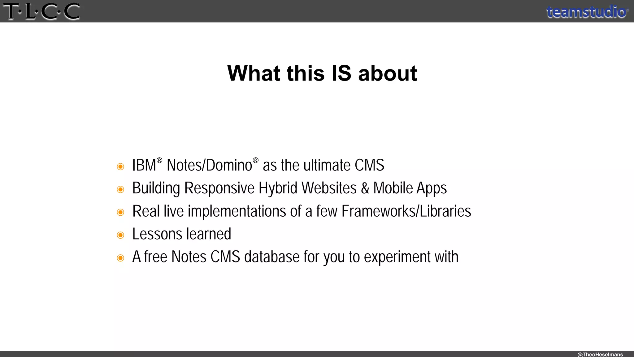 @TheoHeselmans
๏ IBM® Notes/Domino® as the ultimate CMS
๏ Building Responsive Hybrid Websites & Mobile Apps
๏ Real live implementations of a few Frameworks/Libraries
๏ Lessons learned
๏ A free Notes CMS database for you to experiment with
What this IS about
 