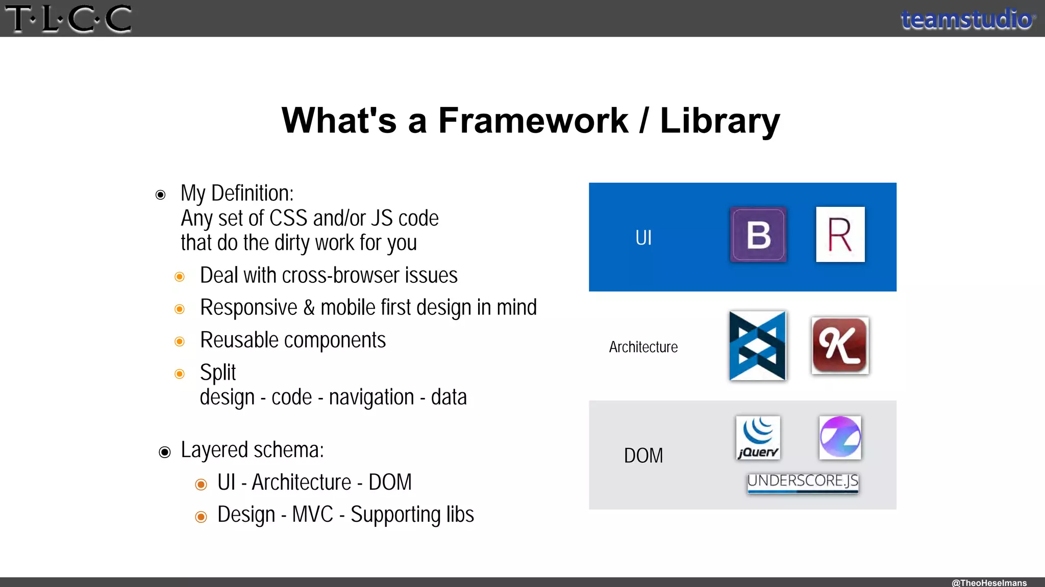 @TheoHeselmans
๏ My Definition: 
Any set of CSS and/or JS code 
that do the dirty work for you
๏ Deal with cross-browser issues
๏ Responsive & mobile first design in mind
๏ Reusable components
๏ Split 
design - code - navigation - data
What's a Framework / Library
UI
Architecture
DOM๏ Layered schema:
๏ UI - Architecture - DOM
๏ Design - MVC - Supporting libs
 