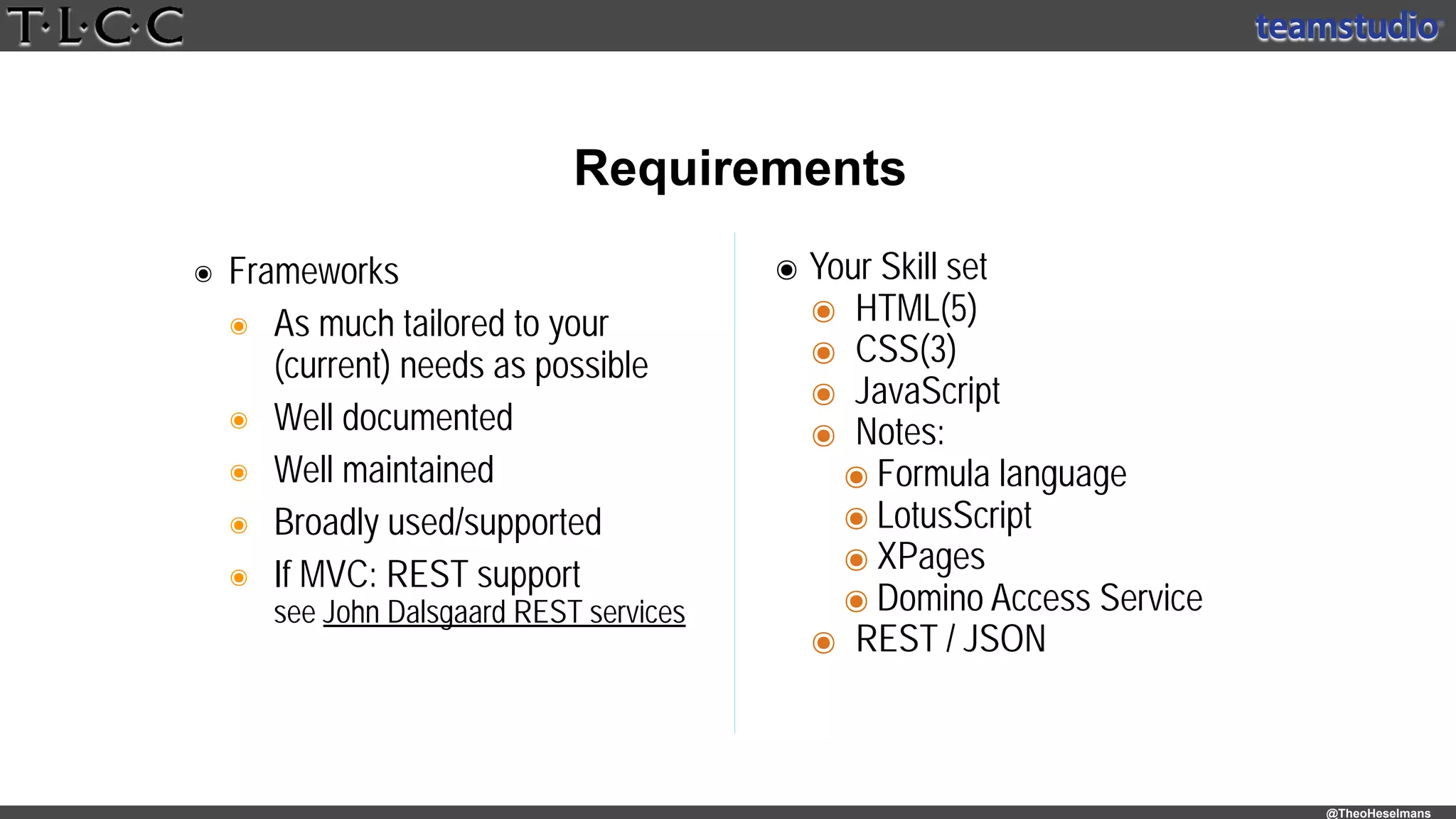 @TheoHeselmans
๏ Frameworks
๏ As much tailored to your 
(current) needs as possible
๏ Well documented
๏ Well maintained
๏ Broadly used/supported
๏ If MVC: REST support 
see John Dalsgaard REST services
Requirements
๏ Your Skill set
๏ HTML(5)
๏ CSS(3)
๏ JavaScript
๏ Notes:
๏ Formula language
๏ LotusScript
๏ XPages
๏ Domino Access Service
๏ REST / JSON
 